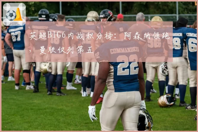 英超BIG6内战积分榜:阿森纳领跑,曼联仅列第五