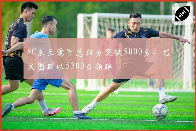 AC米兰意甲总积分突破5000分,尤文图斯以5300分领跑