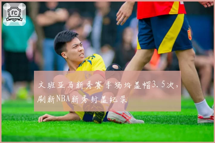 文班亚马新秀赛季场均盖帽3.5次，刷新NBA新秀封盖纪录