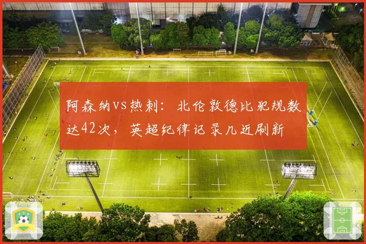 阿森纳vs热刺：北伦敦德比犯规数达42次，英超纪律记录几近刷新
