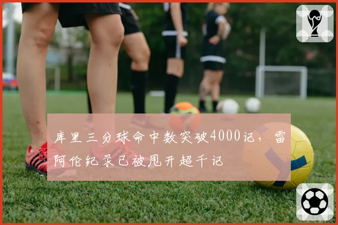 库里三分球命中数突破4000记，雷阿伦纪录已被甩开超千记
