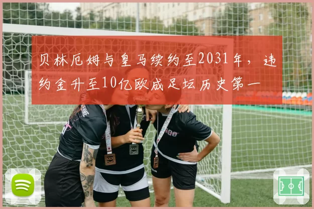 贝林厄姆与皇马续约至2031年，违约金升至10亿欧成足坛历史第一