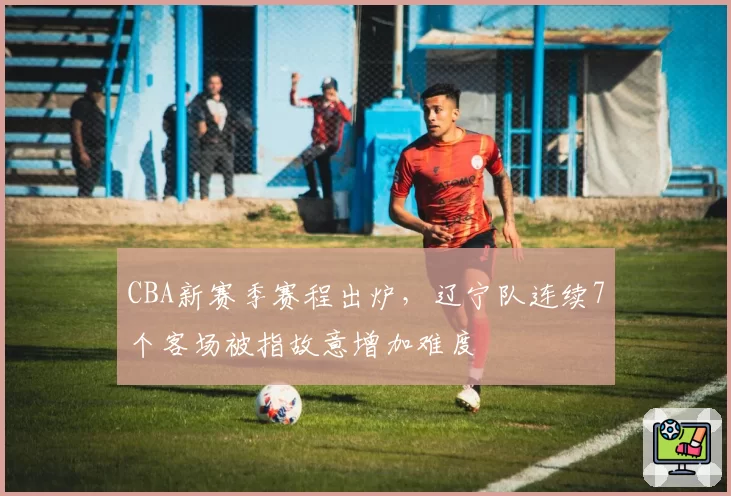 CBA新赛季赛程出炉，辽宁队连续7个客场被指故意增加难度