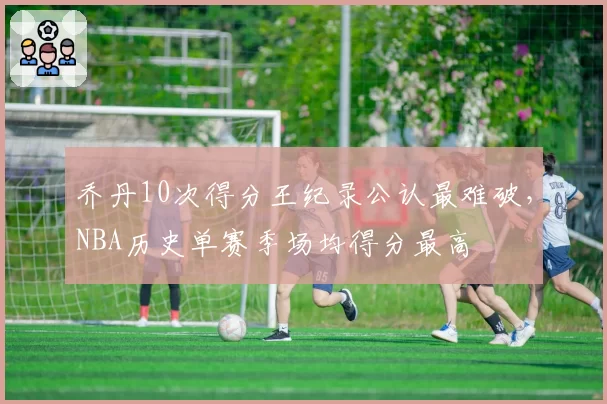乔丹10次得分王纪录公认最难破,NBA历史单赛季场均得分最高