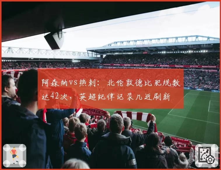 阿森纳vs热刺：北伦敦德比犯规数达42次，英超纪律记录几近刷新