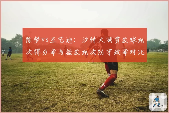 陈梦vs王艺迪:沙特大满贯发球轮次得分率与接发轮次防守效率对比