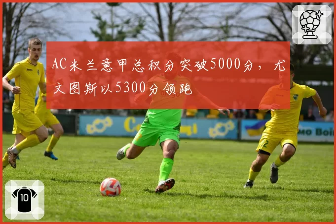 AC米兰意甲总积分突破5000分,尤文图斯以5300分领跑