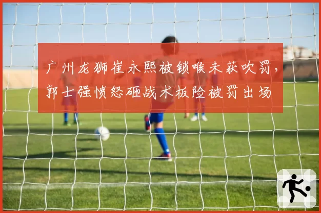广州龙狮崔永熙被锁喉未获吹罚，郭士强愤怒砸战术板险被罚出场
