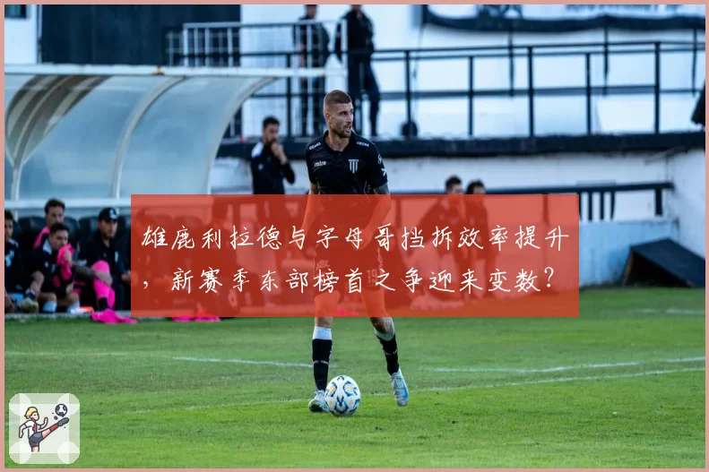 雄鹿利拉德与字母哥挡拆效率提升，新赛季东部榜首之争迎来变数？
