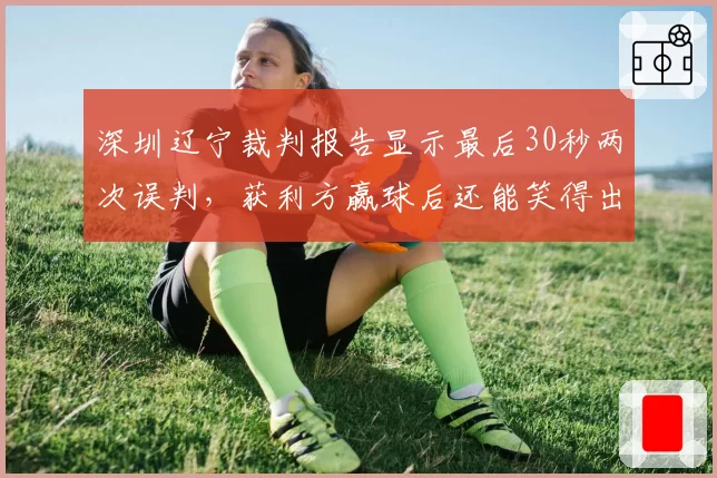 深圳辽宁裁判报告显示最后30秒两次误判，获利方赢球后还能笑得出来吗？