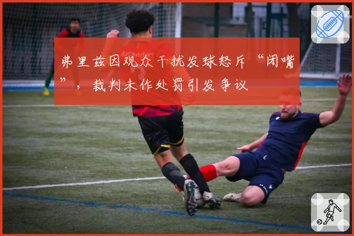 弗里兹因观众干扰发球怒斥“闭嘴”,裁判未作处罚引发争议