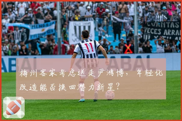 梅州客家考虑送走尹鸿博，年轻化改造能否换回潜力新星？