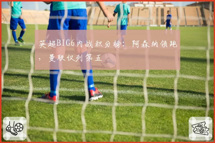 英超BIG6内战积分榜：阿森纳领跑，曼联仅列第五