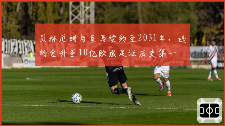 贝林厄姆与皇马续约至2031年,违约金升至10亿欧成足坛历史第一