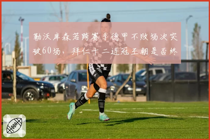 勒沃库森若跨赛季德甲不败场次突破60场,拜仁十二连冠王朝是否终结?