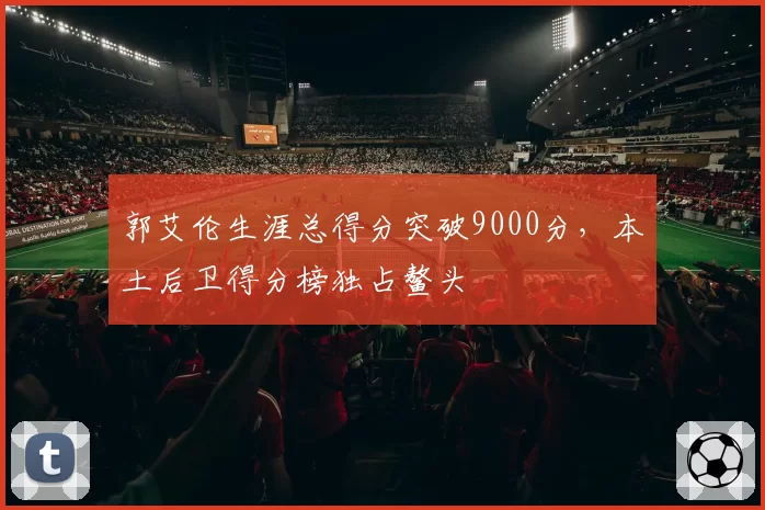 郭艾伦生涯总得分突破9000分，本土后卫得分榜独占鳌头