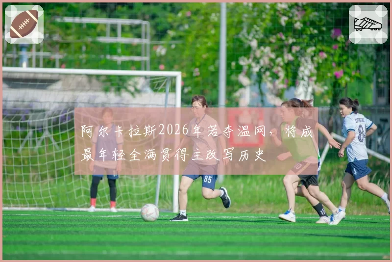 阿尔卡拉斯2026年若夺温网,将成最年轻全满贯得主改写历史