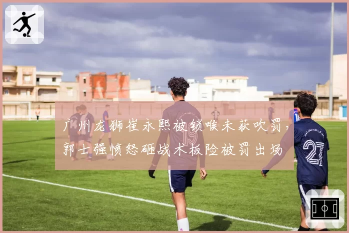 广州龙狮崔永熙被锁喉未获吹罚,郭士强愤怒砸战术板险被罚出场
