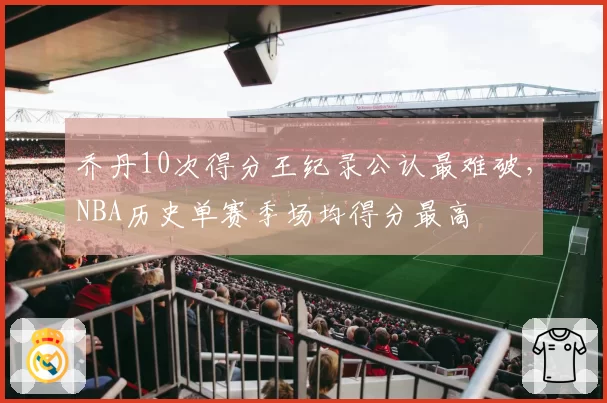 乔丹10次得分王纪录公认最难破，NBA历史单赛季场均得分最高