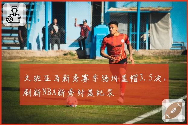文班亚马新秀赛季场均盖帽3.5次,刷新NBA新秀封盖纪录