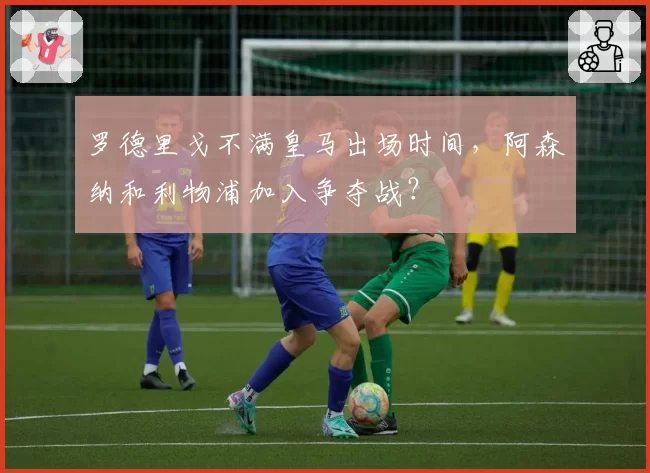 罗德里戈不满皇马出场时间，阿森纳和利物浦加入争夺战？