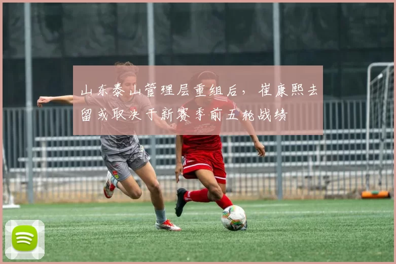 山东泰山管理层重组后,崔康熙去留或取决于新赛季前五轮战绩